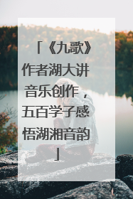 《九歌》作者湖大讲音乐创作，五百学子感悟湖湘音韵