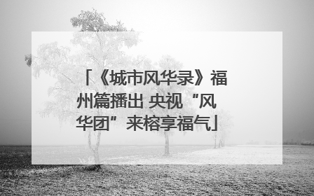 《城市风华录》福州篇播出 央视“风华团”来榕享福气