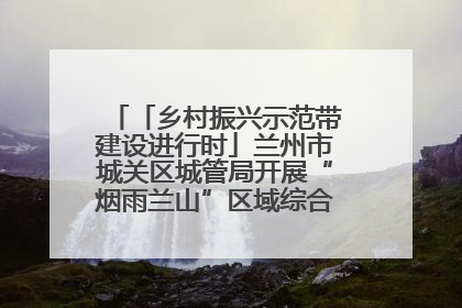 「乡村振兴示范带建设进行时」兰州市城关区城管局开展“烟雨兰山”区域综合整治专项行动