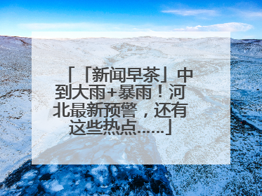 「新闻早茶」中到大雨+暴雨！河北最新预警，还有这些热点……
