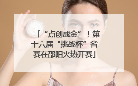 “点创成金”！第十六届“挑战杯”省赛在邵阳火热开赛
