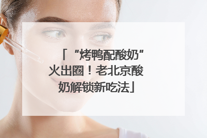 “烤鸭配酸奶”火出圈！老北京酸奶解锁新吃法