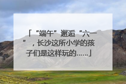 “端午”邂逅“六一”，长沙这所小学的孩子们是这样玩的……