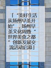 “美好生活从扬州早茶开始”，扬州早茶文化周暨“世界美食之都”创新发展交流活动启幕