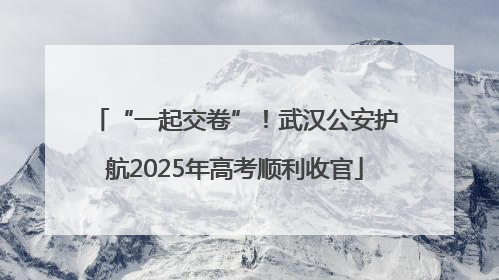 “一起交卷”！武汉公安护航2025年高考顺利收官