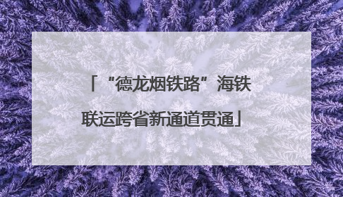 “德龙烟铁路”海铁联运跨省新通道贯通