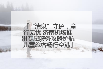 “清泉”守护，童行无忧 济南机场推出专属服务攻略护航儿童旅客畅行空港