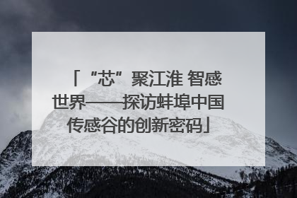 “芯”聚江淮 智感世界——探访蚌埠中国传感谷的创新密码