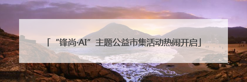 “锋尚·AI”主题公益市集活动热闹开启