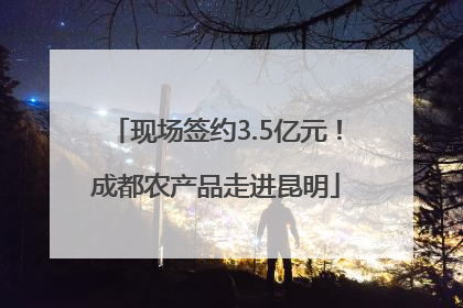 现场签约3.5亿元！成都农产品走进昆明