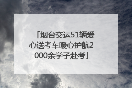 烟台交运51辆爱心送考车暖心护航2000余学子赴考