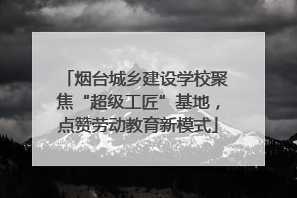 烟台城乡建设学校聚焦“超级工匠”基地，点赞劳动教育新模式