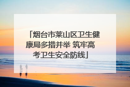 烟台市莱山区卫生健康局多措并举 筑牢高考卫生安全防线