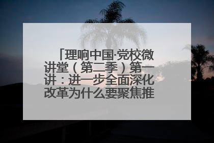 理响中国·党校微讲堂（第二季）第一讲：进一步全面深化改革为什么要聚焦推进中国式现代化