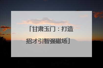 甘肃玉门：打造招才引智强磁场