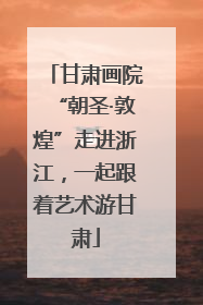 甘肃画院“朝圣·敦煌”走进浙江，一起跟着艺术游甘肃
