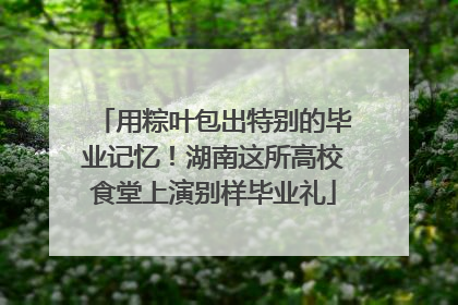 用粽叶包出特别的毕业记忆！湖南这所高校食堂上演别样毕业礼
