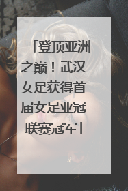 登顶亚洲之巅！武汉女足获得首届女足亚冠联赛冠军