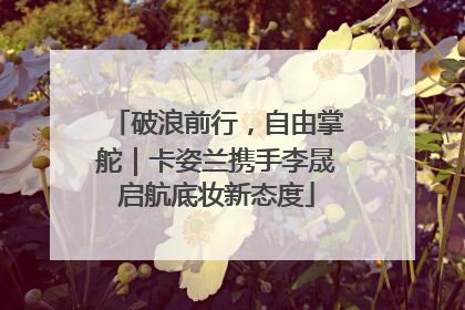 破浪前行，自由掌舵｜卡姿兰携手李晟启航底妆新态度