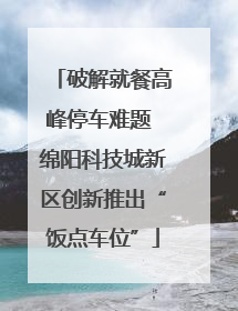 破解就餐高峰停车难题 绵阳科技城新区创新推出“饭点车位”