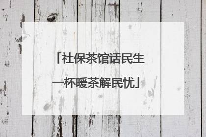 社保茶馆话民生 一杯暖茶解民忧