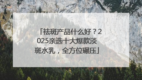 祛斑产品什么好？2025亲选十大爆款淡斑水乳，全方位碾压