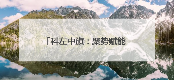 科左中旗：聚势赋能 奏响文旅融合新乐章