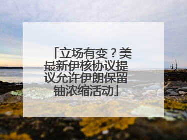 立场有变?美最新伊核协议提议允许伊朗保留铀浓缩活动