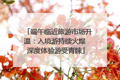 端午临近旅游市场升温：入境游持续火爆 深度体验游受青睐
