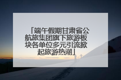 端午假期甘肃省公航旅集团旗下旅游板块各单位多元引流掀起旅游热潮