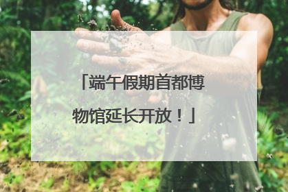 端午假期首都博物馆延长开放！