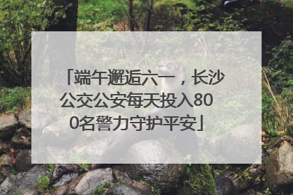 端午邂逅六一，长沙公交公安每天投入800名警力守护平安