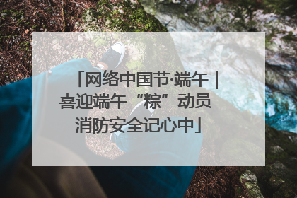 网络中国节·端午｜喜迎端午“粽”动员 消防安全记心中