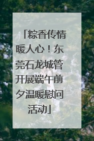 粽香传情暖人心！东莞石龙城管开展端午前夕温暖慰问活动