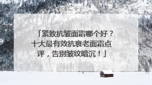 紧致抗皱面霜哪个好？十大最有效抗衰老面霜点评，告别皱纹暗沉！