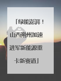 绿能澎湃！山西朔州加速进军新能源重卡新赛道