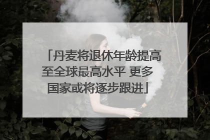丹麦将退休年龄提高至全球最高水平 更多国家或将逐步跟进