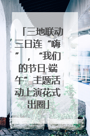 三地联动三日连“嗨”，“我们的节日·端午”主题活动上演花式出圈