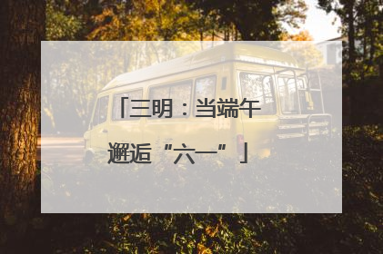 三明：当端午邂逅“六一”