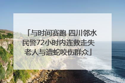 与时间赛跑 四川邻水民警72小时内连救走失老人与遭蛇咬伤群众