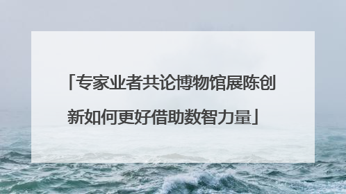 专家业者共论博物馆展陈创新如何更好借助数智力量