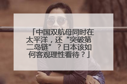 中国双航母同时在太平洋，还“突破第二岛链”？日本该如何客观理性看待？