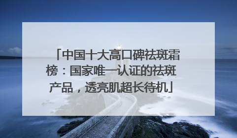 中国十大高口碑祛斑霜榜：国家唯一认证的祛斑产品，透亮肌超长待机