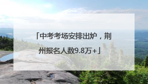 中考考场安排出炉，荆州报名人数9.8万+