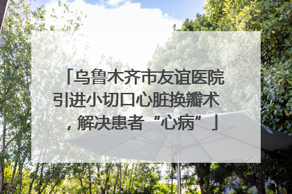 乌鲁木齐市友谊医院引进小切口心脏换瓣术，解决患者“心病”