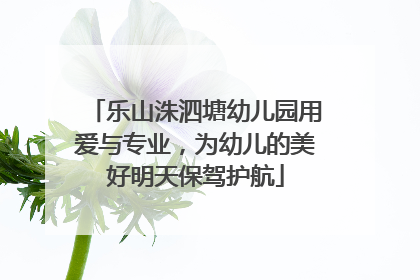 乐山洙泗塘幼儿园用爱与专业，为幼儿的美好明天保驾护航