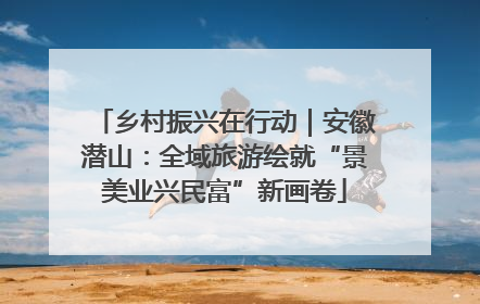 乡村振兴在行动｜安徽潜山：全域旅游绘就“景美业兴民富”新画卷