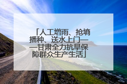 人工增雨、抢墒播种、送水上门——甘肃全力抗旱保障群众生产生活