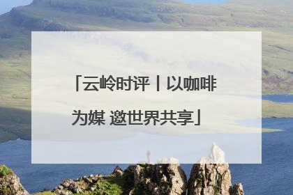 云岭时评丨以咖啡为媒 邀世界共享