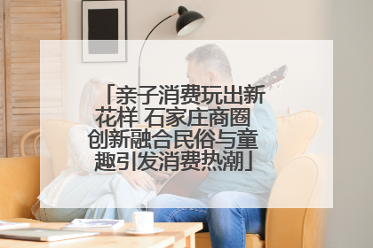 亲子消费玩出新花样 石家庄商圈创新融合民俗与童趣引发消费热潮